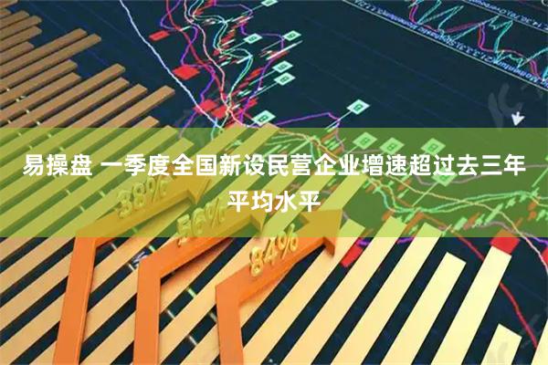 易操盘 一季度全国新设民营企业增速超过去三年平均水平